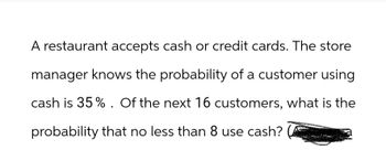 A restaurant accepts cash or credit cards. The store
manager knows the probability of a customer using
cash is 35%. Of the next 16 customers, what is the
probability that no less than 8 use cash?