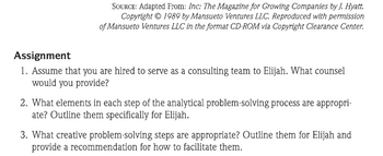 SOURCE: Adapted From: Inc: The Magazine for Growing Companies by J. Hyatt.
Copyright © 1989 by Mansueto Ventures LLC. Reproduced with permission
of Mansueto Ventures LLC in the format CD-ROM via Copyright Clearance Center.
Assignment
1. Assume that you are hired to serve as a consulting team to Elijah. What counsel
would you provide?
2. What elements in each step of the analytical problem-solving process are appropri-
ate? Outline them specifically for Elijah.
3. What creative problem-solving steps are appropriate? Outline them for Elijah and
provide a recommendation for how to facilitate them.