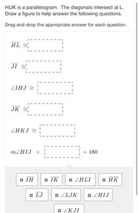 HIJK is a parallelogram. The diagonals intersect at L.
Draw a figure to help answer the following questions.
Drag and drop the appropriate answer for each question.
HL 2
JI =
ZIHJ =
JK 2
ZHKJ =
MZHIJ +
| = 180
:: IH
:: IK
:: ZHLI
:: HK
: LJ
:: ZLJK
:: ZHIJ
: ZKJI
