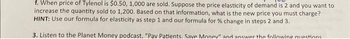 f. When price of Tylenol is $0.50, 1,000 are sold. Suppose the price elasticity of demand is 2 and you want to
increase the quantity sold to 1,200. Based on that information, what is the new price you must charge?
HINT: Use our formula for elasticity as step 1 and our formula for % change in steps 2 and 3.
3. Listen to the Planet Money podcast, "Pav Patients. Save Money" and answer the following questions