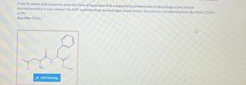 From its amino acid sequence, draw the form of aspartame that is expected to predominate at physiological pH. Include
stereochemistry in your answer. Do NOT explicitly draw any hydrogen atoms in your structure or use abbreviations like OMe, COOH
or Ph.
Asp-Phe-OCH3
NH₂
Edit Drawing
CH₁
A