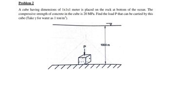 Problem 2
A cube having dimensions of 1x1x1 meter is placed on the rock at bottom of the ocean. The
compressive strength of concrete in the cube is 20 MPa. Find the load P that can be carried by this
cube (Take y for water as 1 ton/m³).
1000 m