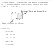 (LO-2) A point charge q=1.8 µC sits at the back corner of a cube. One side lenght of
cube is 12 cm. What is the electric flux through the face of the cube shown below?
(ke=9x10°, ɛ0 = 8.85×10-12 F-m-1)
Find flux of electric field through this face
Charge q sits at the back left corner
Lütfen birini seçin:
a. 6.59x10³ N.m²/C
b. 7.06x103 N.m²/C
c. 7.53x103 N.m?/c
d. 8.47x10³ N.m²/C
e. 8.00x103 N.m2/C
