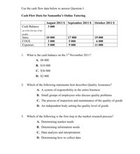 Use the cash flow data below to answer Question 1.
Cash Flow Data for Samantha's Online Tutoring
August 2011 $ September 2011 $
October 2011 $
Cash Balance
3 000
(as of the first day of the
month)
Sales
COGS
10 000
17 000
19 000
5 000
9 000
3 000
6 000
Expenses
5 000
11 000
1. What is the cash balance on the 1st November 2011?
A. $8 000
B. $10 000
С. $36 000
D. $2 000
2. Which of the following statements best describes Quality Assurance?
A. A system of responsibility in the entire business
B. Small groups of employees who discuss quality problems
С. The
process of inspection and maintenance of the quality of goods
D. An independent body setting the quality level of goods
3. Which of the following is the first step in the market research process?
A. Determining market needs
B. Determining information needs
C. Data analysis and interpretation
D. Determining how to collect data
