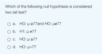 Which of the following null hypothesis is considered
two tail test?
a.
HO: μ ≥77and HO: µ#77
b.
H1: µ #77
c.
HO: μ ≥77
O d. HO: μ>77