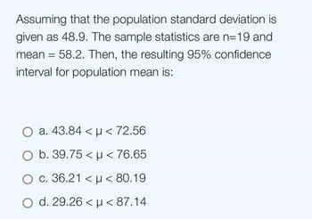 Assuming that the population standard deviation is
given as 48.9. The sample statistics are n=19 and
mean = 58.2. Then, the resulting 95% confidence
interval for population mean is:
O a. 43.84 < μ< 72.56
O b. 39.75 < μ< 76.65
O c. 36.21 < p < 80.19
O d. 29.26 < μ< 87.14