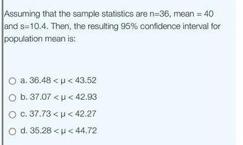 Assuming that the sample statistics are n=36, mean = 40
and s=10.4. Then, the resulting 95% confidence interval for
population mean is:
O a. 36.48 < μ< 43.52
O b. 37.07 <μ< 42.93
O c. 37.73 < μ< 42.27
O d. 35.28 <μ< 44.72