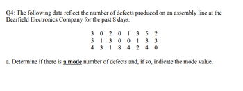 Q4: The following data reflect the number of defects produced on an assembly line at the
Dearfield Electronics Company for the past 8 days.
3 0 2 0 1
3 5 2
5
1 3 0 0
1 3 3
4 3 1 8 4 2 4 0
a. Determine if there is a mode number of defects and, if so, indicate the mode value.