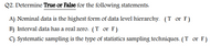 Q2. Determine True or False for the following statements:
A) Nominal data is the highest form of data level hierarchy. (T or F)
B) Interval data has a real zero. (T or F)
C) Systematic sampling is the type of statistics sampling techniques. (T or F)