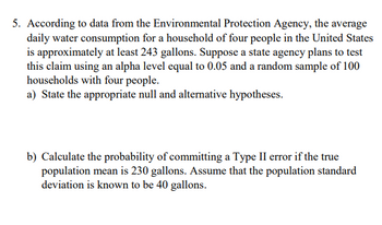 5. According to data from the Environmental Protection Agency, the average
daily water consumption for a household of four people in the United States
is approximately at least 243 gallons. Suppose a state agency plans to test
this claim using an alpha level equal to 0.05 and a random sample of 100
households with four people.
a) State the appropriate null and alternative hypotheses.
b) Calculate the probability of committing a Type II error if the true
population mean is 230 gallons. Assume that the population standard
deviation is known to be 40 gallons.