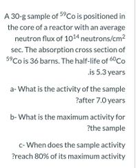 59
A 30-g sample of "Co is positioned in
the core of a reactor with an average
neutron flux of 1014 neutrons/cm2
sec. The absorption cross section of
5°Co is 36 barns. The half-life of 60Co
.is 5.3 years
a- What is the activity of the sample
?after 7.0 years
b- What is the maximum activity for
?the sample
c- When does the sample activity
?reach 80% of its maximum activity
