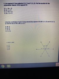 4. Lne segment XY has endpoints X (5, 7) and Y (-3, 3). Find the equation for the
perpendiaular bisector of line segment XY.
A.X-2y -9
B. 2x +y-7
C.x+2y 11
D. 2x-y=-3
5.And the coordinates of point P along directed line segment AB with A (-4, 8) and B (16,-2),
so that the ratio of AP to PB Is 3 to 2.
A. (8, 2)
В. (6, 3)
C. (4, 4)
D. (1, 6)
6. Find M/ABC.
A. 75°
B. 69
C. 36
D 25°
(2x25
Sic
