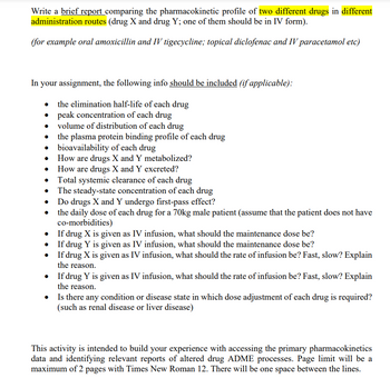 Write a brief report comparing the pharmacokinetic profile of two different drugs in different
administration routes (drug X and drug Y; one of them should be in IV form).
(for example oral amoxicillin and IV tigecycline; topical diclofenac and IV paracetamol etc)
In your assignment, the following info should be included (if applicable):
the elimination half-life of each drug
• peak concentration of each drug
volume of distribution of each drug
the plasma protein binding profile of each drug
bioavailability of each drug
How are drugs X and Y metabolized?
How are drugs X and Y excreted?
Total systemic clearance of each drug
The steady-state concentration of each drug
Do drugs X and Y undergo first-pass effect?
•
the daily dose of each drug for a 70kg male patient (assume that the patient does not have
co-morbidities)
•
If drug X is given as IV infusion, what should the maintenance dose be?
If drug Y is given as IV infusion, what should the maintenance dose be?
•
If drug X is given as IV infusion, what should the rate of infusion be? Fast, slow? Explain
the reason.
•
If drug Y is given as IV infusion, what should the rate of infusion be? Fast, slow? Explain
the reason.
•
Is there any condition or disease state in which dose adjustment of each drug is required?
(such as renal disease or liver disease)
This activity is intended to build your experience with accessing the primary pharmacokinetics
data and identifying relevant reports of altered drug ADME processes. Page limit will be a
maximum of 2 pages with Times New Roman 12. There will be one space between the lines.