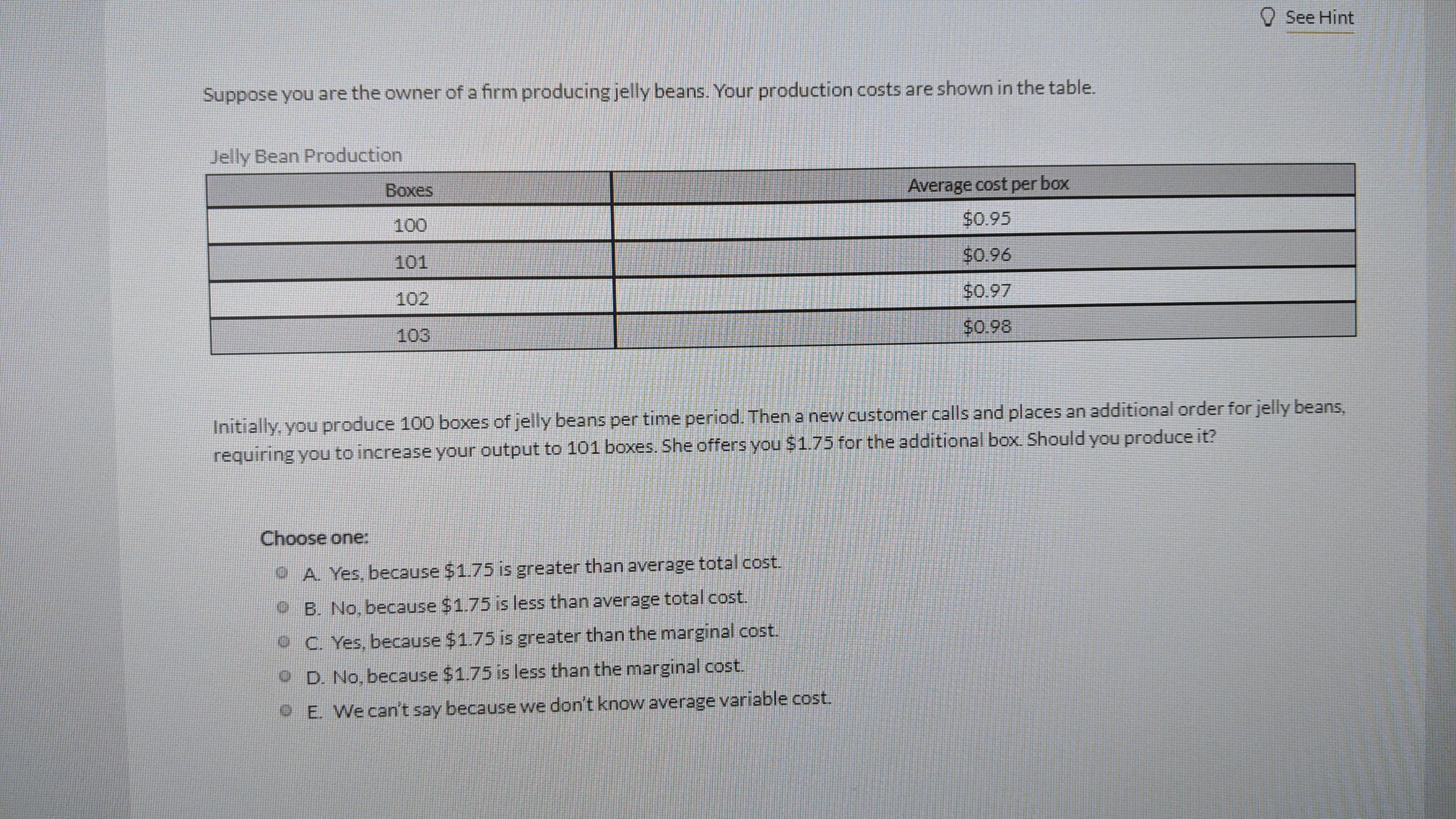 See Hint
Suppose you are the owner of a firm producing jelly beans. Your production costs are shown in the table.
Jelly Bean Production
Вохes
Average cost per box
100
$0.95
101
$0.96
102
$0.97
$0.98
103
Initially, you produce 100 boxes of jelly beans per time period. Thena new customer calls and places an additional order for jelly beans,
requiring you to increase your output to 101 boxes. She offers you $1.75 for the additional box. Should you produce it?
Choose one:
O. A Yes, because $1.75 is greater than average total cost,
O B. No, because $1.75 is less than average total cost.
O C. Yes, because $1.75 is greater than the marginal cost.
O D. No, because $1.75 is less than the marginal cost.
9 E. We can't say because we don't know average variable cost.
