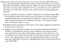 14. Because of the economic slowdown associated with the 2007–2009 reces-
sion, the Federal Open Market Committee of the Federal Reserve, between
September 18, 2007, and December 16, 2008, lowered the federal funds rate
in a series of steps from a high of 5.25% to a rate between zero and 0.25%.
The idea was to provide a boost to the economy by increasing aggregate
demand.
a. Use the liquidity preference model to explain how the Federal Open Mar-
ket Committee lowers the interest rate in the short run. Draw a typical
graph that illustrates the mechanism. Label the vertical axis "Interest
rate" and the horizontal axis “Quantity of money." Your graph should
show two interest rates, r¡ and r2.
b. Explain why the reduction in the interest rate causes aggregate demand to
increase in the short run.
c. Suppose that in 2022 the economy is at potential output but that this is
somehow overlooked by the Fed, which continues its monetary expan-
sion. Demonstrate the effect of the policy measure on the AD curve. Use
the LRAS curve to show that the effect of this policy measure on the AD
curve, other things equal, causes the aggregate price level to rise in the
long run. Label the vertical axis “Aggregate price level" and the horizontal
axis "Real GDP."
