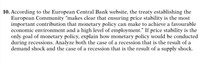 10. According to the European Central Bank website, the treaty establishing the
European Community “makes clear that ensuring price stability is the most
important contribution that monetary policy can make to achieve a favourable
economic environment and a high level of employment." If price stability is the
only goal of monetary policy, explain how monetary policy would be conducted
during recessions. Analyze both the case of a recession that is the result of a
demand shock and the case of a recession that is the result of a supply shock.
