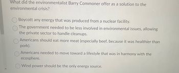 What did the environmentalist Barry Commoner offer as a solution to the
environmental crisis?
Boycott any energy that was produced from a nuclear facility.
The government needed to be less involved in environmental issues, allowing
the private sector to handle cleanups.
Americans should eat more meat (especially beef, because it was healthier than
pork).
Americans needed to move toward a lifestyle that was in harmony with the
ecosphere.
Wind power should be the only energy source.