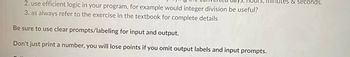 nour
2. use efficient logic in your program, for example would integer division be useful?
3. as always refer to the exercise in the textbook for complete details
Be sure to use clear prompts/labeling for input and output.
Don't just print a number, you will lose points if you omit output labels and input prompts.
minutes & seconds.