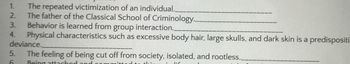 1.
The repeated victimization of an individual.__
2.
The father of the Classical School of Criminology..
3.
Behavior is learned from group interaction..
4. Physical characteristics such as excessive body hair, large skulls, and dark skin is a predispositi
deviance.
The feeling of being cut off from society, isolated, and rootless._
Being attached
5.
6