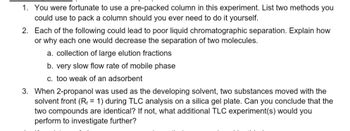 1. You were fortunate to use a pre-packed column in this experiment. List two methods you
could use to pack a column should you ever need to do it yourself.
2. Each of the following could lead to poor liquid chromatographic separation. Explain how
or why each one would decrease the separation of two molecules.
a. collection of large elution fractions
b. very slow flow rate of mobile phase
c. too weak of an adsorbent
3. When 2-propanol was used as the developing solvent, two substances moved with the
solvent front (R₁ = 1) during TLC analysis on a silica gel plate. Can you conclude that the
two compounds are identical? If not, what additional TLC experiment(s) would you
perform to investigate further?