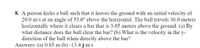 8. A person kicks a ball such that it leaves the ground with an initial velocity of
20.0 m/s at an angle of 53.0° above the horizontal. The ball travels 36.0 meters
horizontally where it clears a bar that is 3.05 meters above the ground. (a) By
what distance does the ball clear the bar? (b) What is the velocity in the y-
direction of the ball when directly above the bar?
Answers: (a) 0.85 m (b) -13.4 j m/s
