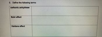 **Transcription for Educational Website**

**5. Define the following terms:**

- **Carbonic anhydrase**  
  *(Definition space)*

- **Bohr effect**  
  *(Definition space)*

- **Haldane effect**  
  *(Definition space)*

---

**Explanation:** This section requires definitions for three important physiological terms related to respiratory and blood gas transport mechanisms. Each term should be defined clearly to facilitate understanding of their roles in biological processes.