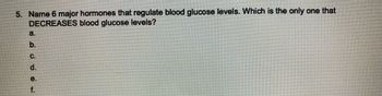 5. Name 6 major hormones that regulate blood glucose levels. Which is the only one that
DECREASES blood glucose levels?
a.
b.
C.
d.
e.