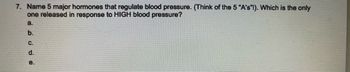 7. Name 5 major hormones that regulate blood pressure. (Think of the 5 "A's"!). Which is the only
one released in response to HIGH blood pressure?
a.
b.
C.
d.
e.