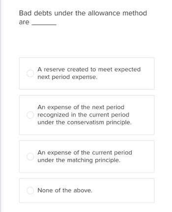 Bad debts under the allowance method
are
A reserve created to meet expected
next period expense.
An expense of the next period
recognized in the current period
under the conservatism principle.
An expense of the current period
under the matching principle.
None of the above.