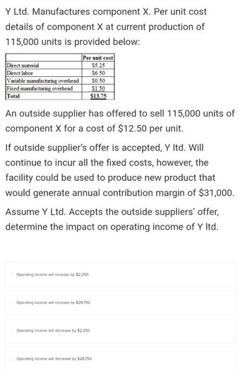 Y Ltd. Manufactures component X. Per unit cost
details of component X at current production of
115,000 units is provided below:
Direct material
Direct labor
Variable manufacturing overhead
Fixed manufacturing overhead
Total
Per unit cost
$5.25
$6.50
$0.50
$1.50
$13.75
An outside supplier has offered to sell 115,000 units of
component X for a cost of $12.50 per unit.
If outside supplier's offer is accepted, Y ltd. Will
continue to incur all the fixed costs, however, the
facility could be used to produce new product that
would generate annual contribution margin of $31,000.
Assume Y Ltd. Accepts the outside suppliers' offer,
determine the impact on operating income of Y ltd.
Operating income will increase by $2,250.
Operating income will increase by $28,750.
Operating income will decrease by $2,250.
Operating income will decrease by $28,750.