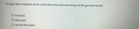 If a gas does negative work, what does the internal energy of the gas tend to do?
O increase
O decrease
O remain the same
