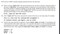 Write and test a MIPS assembly language program that does the following:
a) Open a text file "input.txt" and read all characters into an array in memory. Limit the length of
the array to 1000 bytes. The maximum number of characters to be read should be 1000 characters.
The actual number of characters depends on the file length. MARS provides the system calls for
opening and reading a text file. If the "input.txt" file does not exist in the same folder then the
program should display an error message and terminates.
Error: input.txt does NOT exist.
b) If the "input.txt" file exists, then print the content of the array as one long string. For example,
This is a test file for testing MIPS assignment 2.
It contains letters and digits, such as 12345.
c) Traverse the array character by character. Count all letters, digits, and words. A word begins with
a letter and ends with a letter A-Z or a-z. You can detect the end of a word by checking that the
next character is not a letter. A single letter is counted as a word. Do not distinguish between capital
and lowercase letter. Then, display the total count of letters, digits, and words. For example,
Letters = 71
Digits
= 6
Words
в 16
