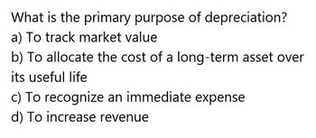 What is the primary purpose of depreciation?
a) To track market value
b) To allocate the cost of a long-term asset over
its useful life
c) To recognize an immediate expense
d) To increase revenue