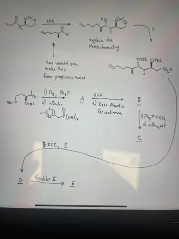 TBS O
OTDS
LDA
Ĵ
how would you
make this
from
propionic acicl
1) Os, Phy?
2) nBuli
-(૦૫),
DCC, C
Grubbs I
E
A
explain the
stereochemistry
DHE
2) Dess-Martin
Periodinsne
7²
OTOS
OTBS
₁) Ph₂ P=CH₂
2) n Buy NF
с