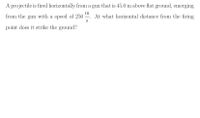 A projectile is fired horizontally from a gun that is 45.0 m above flat ground, emerging
from the gun with a speed of 250 . At what horizontal distance from the firing
S
point does it strike the ground?
