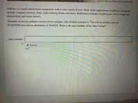 presented by Macmillan Learning
Gallium is a metal which forms compounds with a wide variety of uses. Some of the applications of gallium compounds
include computer memory chips, light emitting diodes and lasers. Radioactive isotopes of gallium are used to image the
human body and locate tumors.
Naturally occurring gallium consists of two isotopes. One of those isotopes is "Ga with an isotopic mass of
70.9247050 amu and an abundance of 39.892%. What is the mass number of the other isotope?
mass number:
TOOLS
X10
Question Source: MRC
