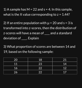 1) A sample has M = 22 and s = 4. In this sample,
what is the X value corresponding to z = 1.44?
2) If an entire population with μ = 20 and s= 3 is
µ
transformed into z-scores, then the distribution of
z-scores will have a mean of and a standard
deviation of ____. Explain
3) What proportion of scores are between 14 and
19, based on the following sample:
20
11
16
26
18
23
22
22
21
14
12
17