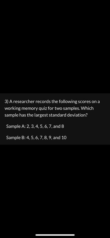 **Question 3: Statistical Analysis of Working Memory Quiz Scores**

A researcher records the following scores on a working memory quiz for two samples. Analyze which sample has the largest standard deviation.

- **Sample A:** 2, 3, 4, 5, 6, 7, and 8
- **Sample B:** 4, 5, 6, 7, 8, 9, and 10

**Analysis and Explanation:**

Standard deviation is a measure of how spread out the numbers in a data set are. A higher standard deviation indicates that the numbers are more spread out from the mean.

**Sample A** consists of scores from 2 to 8. 

**Sample B** has scores ranging from 4 to 10. The scores in Sample B are consistently higher, with a range that is identical to Sample A when considering positions (both spanning seven consecutive numbers), but located at a higher position on the number line. 

To determine which group has a larger spread in relation to their mean, calculating the standard deviation for each is suggested. In this scenario, visually, it may not be immediately clear which has the larger spread without calculation, as both sets have equally spaced numbers.

Importantly, note that Sample B is shifted to higher values than Sample A, but without calculation or further context, assertive conclusions about comparative standard deviations cannot be made purely on this basis alone. For detailed educational inference, actual calculations should be performed.