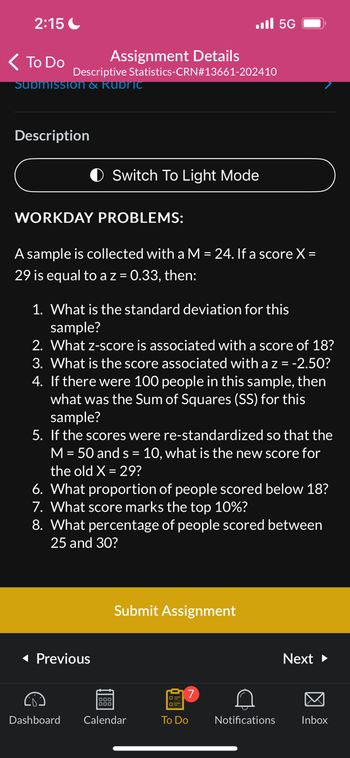 2:15
< To Do
Assignment Details
Descriptive Statistics-CRN#13661-202410
Submission & Rubric
Description
WORKDAY PROBLEMS:
Switch To Light Mode
A sample is collected with a M = 24. If a score X=
29 is equal to a z = 0.33, then:
1. What is the standard deviation for this
sample?
2. What z-score is associated with a score of 18?
3. What is the score associated with a z = -2.50?
4. If there were 100 people in this sample, then
what was the Sum of Squares (SS) for this
sample?
5. If the scores were re-standardized so that the
M = 50 and s = 10, what is the new score for
the old X = 29?
◄ Previous
6. What proportion of people scored below 18?
7. What score marks the top 10%?
8. What percentage of people scored between
25 and 30?
ggg
56 ال..
Submit Assignment
Dashboard Calendar
To Do
C
Notifications
Next ►
Inbox