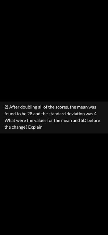 **Problem:**  
After doubling all of the scores, the mean was found to be 28 and the standard deviation was 4. What were the values for the mean and standard deviation (SD) before the change? Explain.

**Solution:**  
To find the original mean and standard deviation before the scores were doubled, we can use the properties of mean and standard deviation with respect to scaling:

1. **Mean:**
   - If all scores are doubled, the mean of the scores is also doubled.
   - Thus, if the doubled mean is 28, the original mean (\(\mu\)) is:  
     \[ \mu = \frac{28}{2} = 14 \]

2. **Standard Deviation:**
   - The standard deviation also scales linearly with multiplication.
   - If the doubled standard deviation is 4, the original standard deviation (\(\sigma\)) is:  
     \[ \sigma = \frac{4}{2} = 2 \]

Therefore, before doubling, the mean of the scores was 14 and the standard deviation was 2.