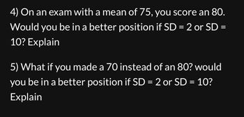 4) On an exam with a mean of 75, you score an 80.
Would you be in a better position if SD = 2 or SD =
10? Explain
5) What if you made a 70 instead of an 80? would
you be in a better position if SD = 2 or SD = 10?
Explain