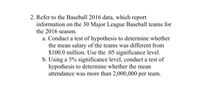 2. Refer to the Baseball 2016 data, which report
information on the 30 Major League Baseball teams for
the 2016 season.
a. Conduct a test of hypothesis to determine whether
the mean salary of the teams was different from
$100.0 million. Use the .05 significance level.
b. Using a 5% significance level, conduct a test of
hypothesis to determine whether the mean
attendance was more than 2,000,000 per team.
