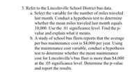 3. Refer to the Lincolnville School District bus data.
a. Select the variable for the number of miles traveled
last month. Conduct a hypothesis test to determine
whether the mean miles traveled last month equals
10,000. Use the .01 significance level. Find the p-
value and explain what it means.
b. A study of school bus fleets reports that the average
per bus maintenance cost is $4,000 per year. Using
the maintenance cost variable, conduct a hypothesis
test to determine whether the mean maintenance
cost for Lincolnville's bus fleet is more than $4,000
at the .05 significance level. Determine the p-value
and report the results.
