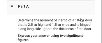 Part A
Determine the moment of inertia of a 18-kg door
that is 2.5 m high and 1.5 m wide and is hinged
along long side. Ignore the thickness of the door.
Express your answer using two significant
figures.