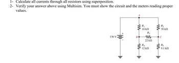 1- Calculate all currents through all resistors using superposition.
2- Verify your answer above using Multisim. You must show the circuit and the meters reading proper
values.
136 V
A
www
B
R₁
10 ΚΩ
R4
R3
www
22 ΚΩ
12 ΚΩ
ww
R₂
• 39 ΚΩ
C
R5
9.1 ΚΩ