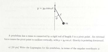 y = yo cos wt
l
φ
m
A pendulum has a mass m connected by a rigid rod of length to a pivot point. An external
force causes the pivot point to oscillate vertically, with y yo cos wt. Gravity is pointing downward.
=
a) [10 pts] Write the Lagrangian for the pendulum, in terms of the angular coordinate o.