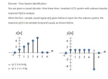 Discrete - Time System Identification
You are given a causal discrete-time linear time - invartiant (LTI) system with unkown impulse
response h[n] to analyze.
When the five-sample causal signal x[n] given below is input into the unkown system, the
response y[n] is six samples long and causal, as shown below.
x[n]
4
2
123456
x-[1234500];
y=[11111-50];
y[n]
4
2
n
5
n
12 2 3 4
6
-2
-4