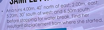 ●
Ana runs 4.00m, 40° north of east; 2.00m, east;
5.20m, 30° south of west; and 6.50m south
before stopping for water break. Find her
resultant displacement from where she started.