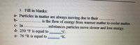 3. Fill in blanks:
a- Particles in matter are always moving due to their.
b-
is the flow of energy from warmer matter to cooler matter.
c- In ..................substances particles move slower and lose energy.
d- 250 °F is equal to
e- 76 °R is equal to
°C.
°K.
