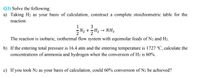 Q3) Solve the following:
a) Taking H2 as your basis of calculation, construct a complete stoichiometric table for the
reaction:
3
N2 +H2 → NH3
The reaction is isobaric, isothermal flow system with equimolar feeds of N2 and H2.
b) If the entering total pressure is 16.4 atm and the entering temperature is 1727 °C, calculate the
concentrations of ammonia and hydrogen when the conversion of H2 is 60%.
c) If you took N2 as your basis of calculation, could 60% conversion of N2 be achieved?
